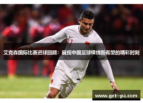 艾克森国际比赛进球回顾:展现中国足球锋线新希望的精彩时刻 艾克森国际比赛进球回顾:展现中国足球锋线新希望的精彩时刻