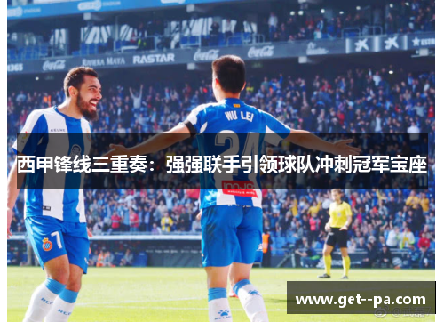 西甲锋线三重奏：强强联手引领球队冲刺冠军宝座