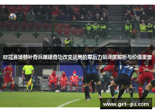 欧冠赛场替补奇兵屡建奇功改变战局的幕后力量深度解析与价值重塑