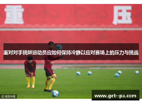 面对对手挑衅运动员应如何保持冷静以应对赛场上的压力与挑战