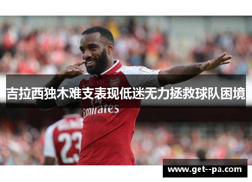 吉拉西独木难支表现低迷无力拯救球队困境 吉拉西独木难支表现低迷无力拯救球队困境