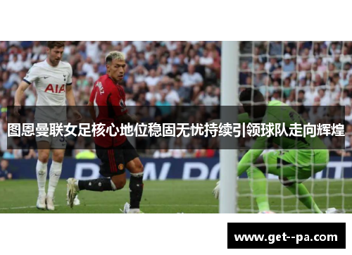图恩曼联女足核心地位稳固无忧持续引领球队走向辉煌 图恩曼联女足核心地位稳固无忧持续引领球队走向辉煌