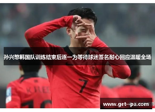 孙兴慜韩国队训练结束后逐一为等待球迷签名耐心回应温暖全场