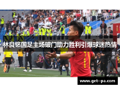 林良铭国足主场破门助力胜利引爆球迷热情