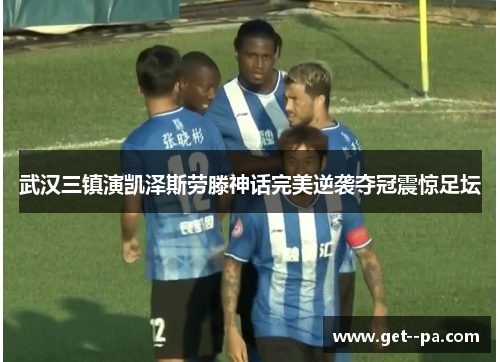 武汉三镇演凯泽斯劳滕神话完美逆袭夺冠震惊足坛