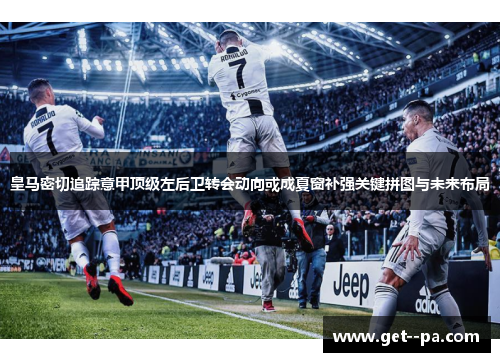 皇马密切追踪意甲顶级左后卫转会动向或成夏窗补强关键拼图与未来布局