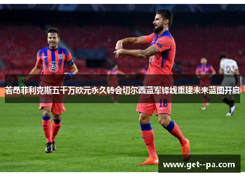 若昂菲利克斯五千万欧元永久转会切尔西蓝军锋线重建未来蓝图开启 若昂菲利克斯五千万欧元永久转会切尔西蓝军锋线重建未来蓝图开启