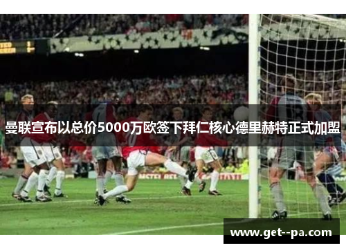 曼联宣布以总价5000万欧签下拜仁核心德里赫特正式加盟