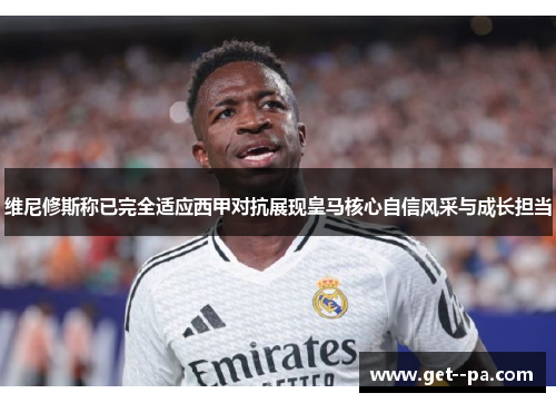 维尼修斯称已完全适应西甲对抗展现皇马核心自信风采与成长担当