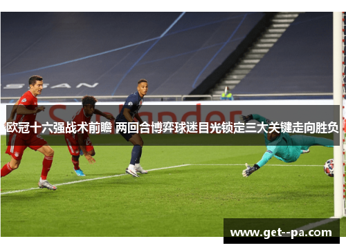 欧冠十六强战术前瞻 两回合博弈球迷目光锁定三大关键走向胜负 欧冠十六强战术前瞻 两回合博弈球迷目光锁定三大关键走向胜负