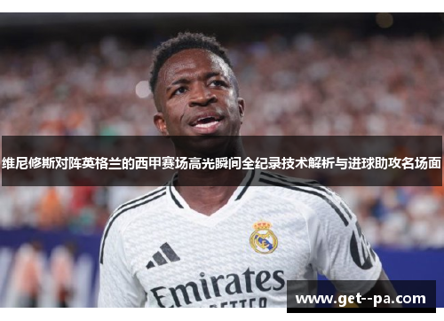 维尼修斯对阵英格兰的西甲赛场高光瞬间全纪录技术解析与进球助攻名场面