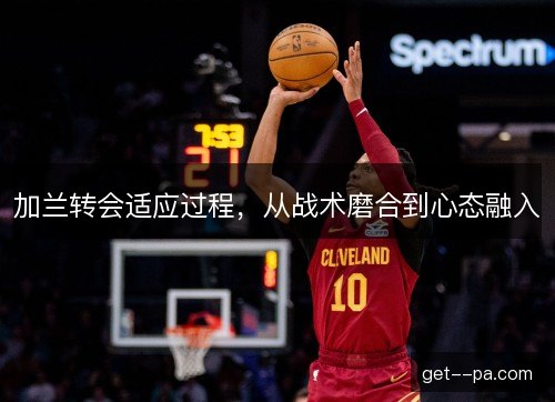 加兰转会适应过程，从战术磨合到心态融入